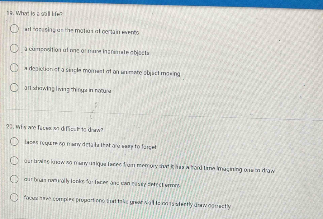 What is a still life?
art focusing on the motion of certain events
a composition of one or more inanimate objects
a depiction of a single moment of an animate object moving
art showing living things in nature
20. Why are faces so difficult to draw?
faces require so many details that are easy to forget
our brains know so many unique faces from memory that it has a hard time imagining one to draw
our brain naturally looks for faces and can easily detect errors
faces have complex proportions that take great skill to consistently draw correctly