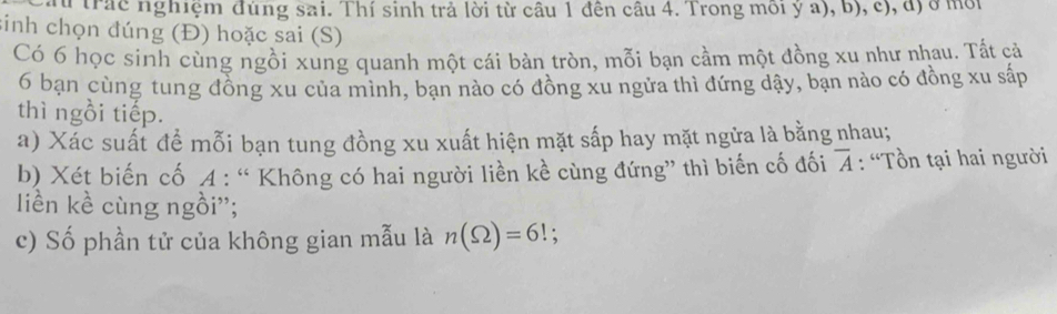 trắc nghiệm đúng sai. Thí sinh trả lời từ câu 1 đên câu 4. Trong môi ý a), b), c), đ) ở mội 
sinh chọn đúng (Đ) hoặc sai (S) 
Có 6 học sinh cùng ngồi xung quanh một cái bàn tròn, mỗi bạn cầm một đồng xu như nhau. Tất cả 
6 bạn cùng tung đồng xu của mình, bạn nào có đồng xu ngửa thì đứng dậy, bạn nào có đồng xu sắp 
thì ngồi tiếp. 
a) Xác suất để mỗi bạn tung đồng xu xuất hiện mặt sắp hay mặt ngửa là bằng nhau; 
b) Xét biến cố A : “ Không có hai người liền kề cùng đứng” thì biến cố đối overline A : “Tồn tại hai người 
liền kề cùng ngồi''; 
c) Số phần tử của không gian mẫu là n(Omega )=6!