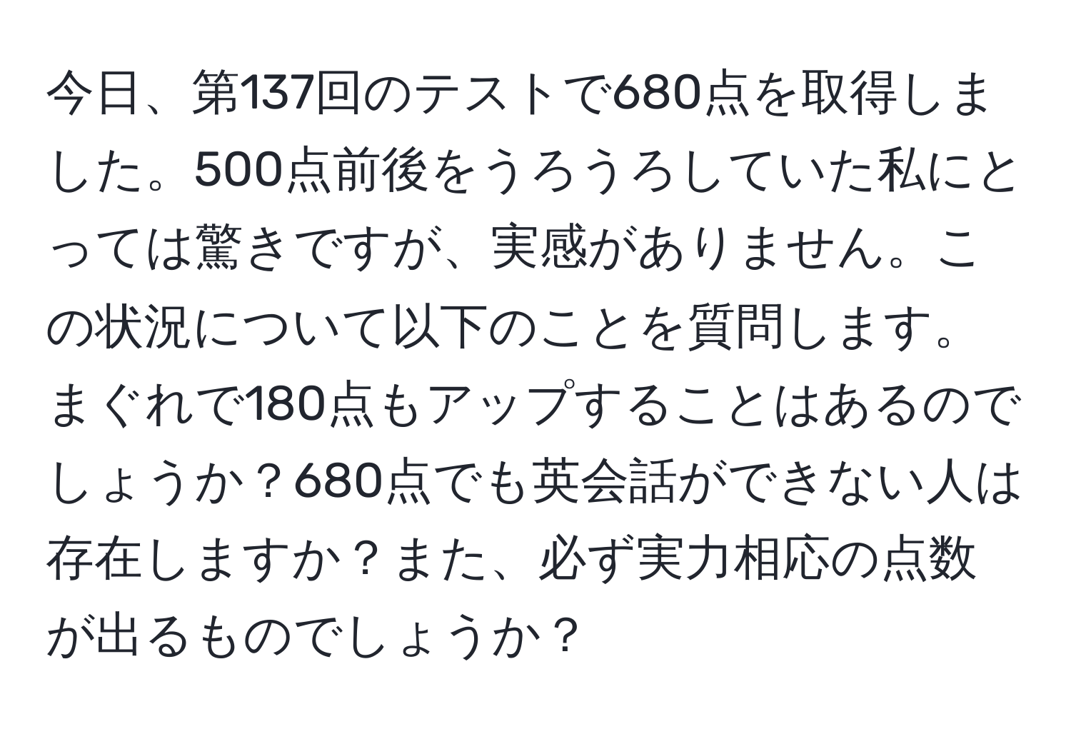 今日、第137回のテストで680点を取得しました。500点前後をうろうろしていた私にとっては驚きですが、実感がありません。この状況について以下のことを質問します。まぐれで180点もアップすることはあるのでしょうか？680点でも英会話ができない人は存在しますか？また、必ず実力相応の点数が出るものでしょうか？