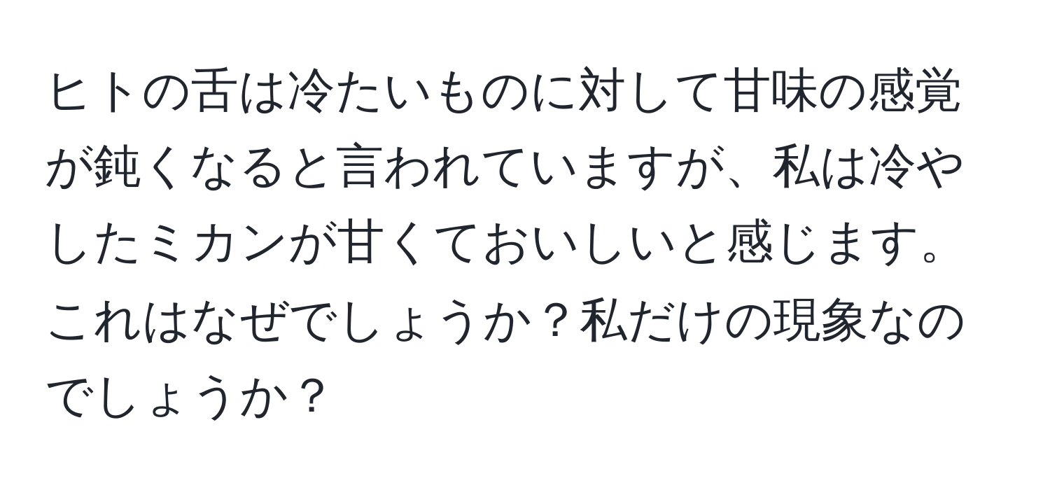 ヒトの舌は冷たいものに対して甘味の感覚が鈍くなると言われていますが、私は冷やしたミカンが甘くておいしいと感じます。これはなぜでしょうか？私だけの現象なのでしょうか？