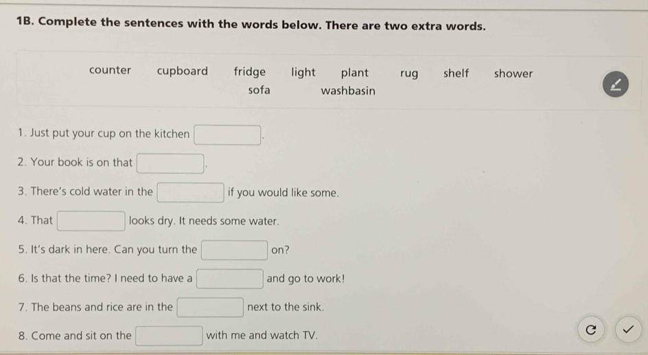 Complete the sentences with the words below. There are two extra words.
counter cupboard fridge light plant rug shelf shower
sofa washbasin
1. Just put your cup on the kitchen □ 
2. Your book is on that □ 
3. There’s cold water in the □ if you would like some.
4. That □ looks dry. It needs some water.
5. It's dark in here. Can you turn the □° 01 ?
6. Is that the time? I need to have a □ and go to work!
7. The beans and rice are in the □ next to the sink.
8. Come and sit on the □ with me and watch TV.