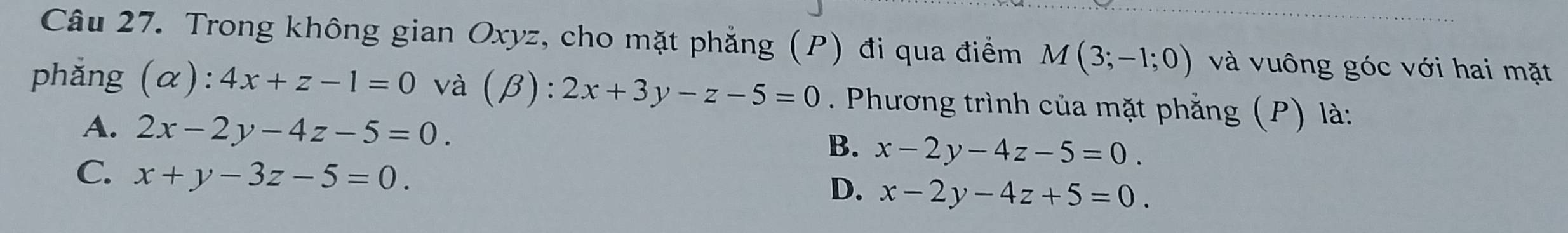 Trong không gian Oxyz, cho mặt phẳng (P) đi qua điểm M(3;-1;0) và vuông góc với hai mặt
phǎng (alpha ):4x+z-1=0 và (beta ):2x+3y-z-5=0. Phương trình của mặt phẳng (P) là:
A. 2x-2y-4z-5=0. B. x-2y-4z-5=0.
C. x+y-3z-5=0. x-2y-4z+5=0. 
D.