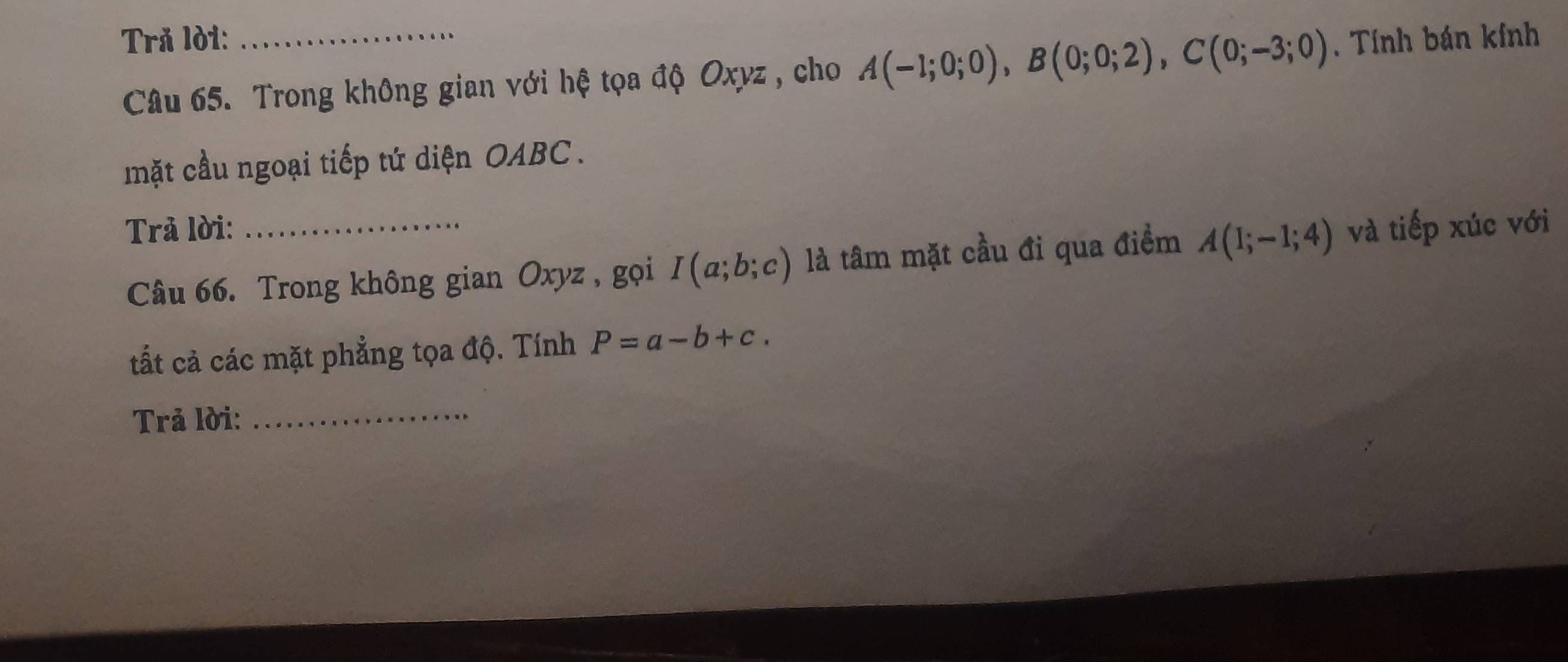 Trå lời: , Tính bán kính 
Câu 65. Trong không gian với hệ tọa độ Oxyz , cho A(-1;0;0), B(0;0;2), C(0;-3;0)
mặt cầu ngoại tiếp tứ diện OABC . 
Trả lời: _và tiếp xúc với 
Câu 66. Trong không gian Oxyz, gọi I(a;b;c) là tâm mặt cầu đi qua điểm A(1;-1;4)
tất cả các mặt phẳng tọa độ. Tính P=a-b+c. 
Trả lời:_