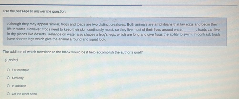 Use the passage to answer the question.
Although they may appear similar, frogs and toads are two distinct creatures. Both animals are amphibians that lay eggs and begin their
life in water. However, frogs need to keep their skin continually moist, so they live most of their lives around water._ , toads can live
in dry places like deserts. Reliance on water also shapes a frog's legs, which are long and give frogs the ability to swim. In contrast, toads
have shorter legs which give the animal a round and squat look.
The addition of which transition to the blank would best help accomplish the author's goal?
(1 point)
For example
Similarly
In addition
On the other hand