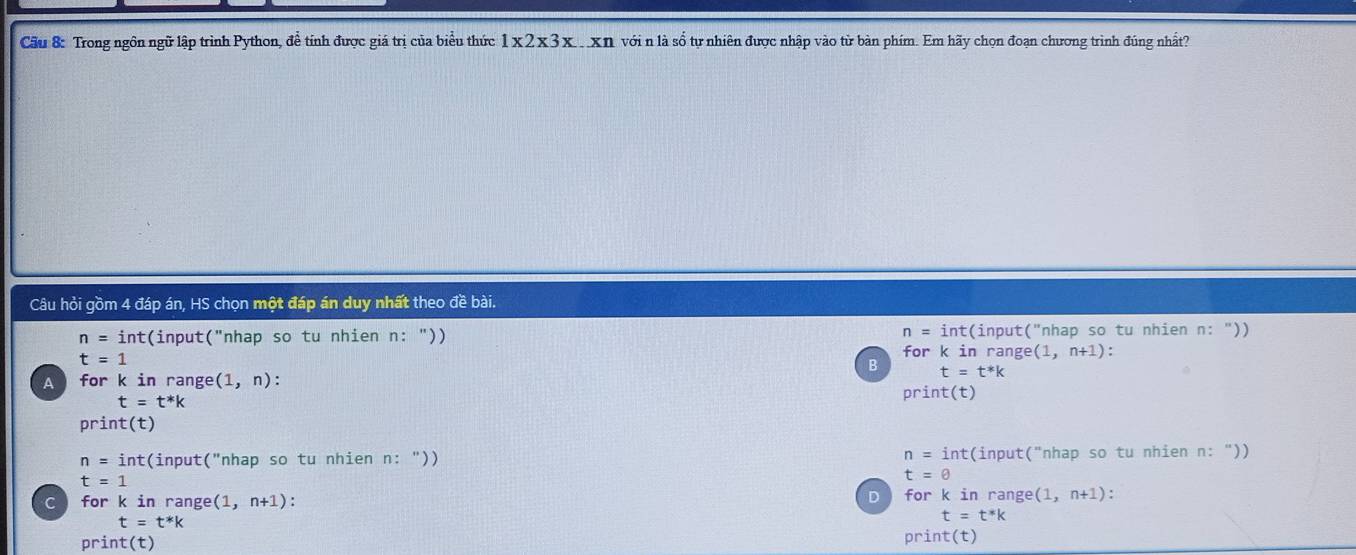 Cầu 8: Trong ngôn ngữ lập trình Python, để tính được giá trị của biểu thức 1* 2* 3x xn với n là số tự nhiên được nhập vào từ bàn phím. Em hãy chọn đoạn chương trình đúng nhất?
Câu hỏi gồm 4 đáp án, HS chọn một đáp án duy nhất theo đề bài.
n=int
n=int :(input("nhap so tu nhien n: ")) (input("nhap so tu nhien n: "))
t=1
for k in range( (1,n+1) : 
B t=t^*k
A for k in range (1,n)
t=t^*k
print(t)
print(t)
n=int
n=int :(input("nhap so tu nhien n: ")) t(input("nhap so tu nhien n: "))
t=1
t=θ
D
C for k in range (1,n+1) for k in range (1,n+1) :
t=t^*k
t=t^*k
print(t) print(t)