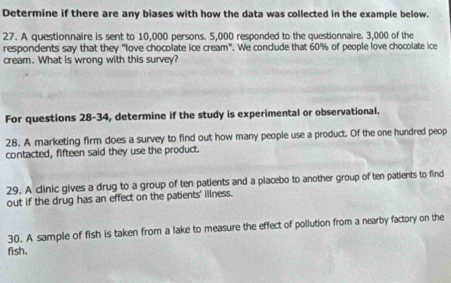 Determine if there are any biases with how the data was collected in the example below. 
27. A questionnaire is sent to 10,000 persons. 5,000 responded to the questionnaire. 3,000 of the 
respondents say that they "love chocolate ice cream". We conclude that 60% of people love chocolate ice 
cream. What is wrong with this survey? 
For questions 28-34, determine if the study is experimental or observational. 
28. A marketing firm does a survey to find out how many people use a product. Of the one hundred peop 
contacted, fifteen said they use the product. 
29. A clinic gives a drug to a group of ten patients and a placebo to another group of ten patients to find 
out if the drug has an effect on the patients' illness. 
30. A sample of fish is taken from a lake to measure the effect of pollution from a nearby factory on the 
fish.