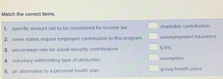 Match the correct items.
1. specific amount not to be considered for income tax charitable contribution
2. some states require employee contribution to this program unemployment insurance
3. percentage rate for social security contributions 6.5%
4. voluntary withholding type of deduction exemption
5. an alternative to a personal health plan group health plans