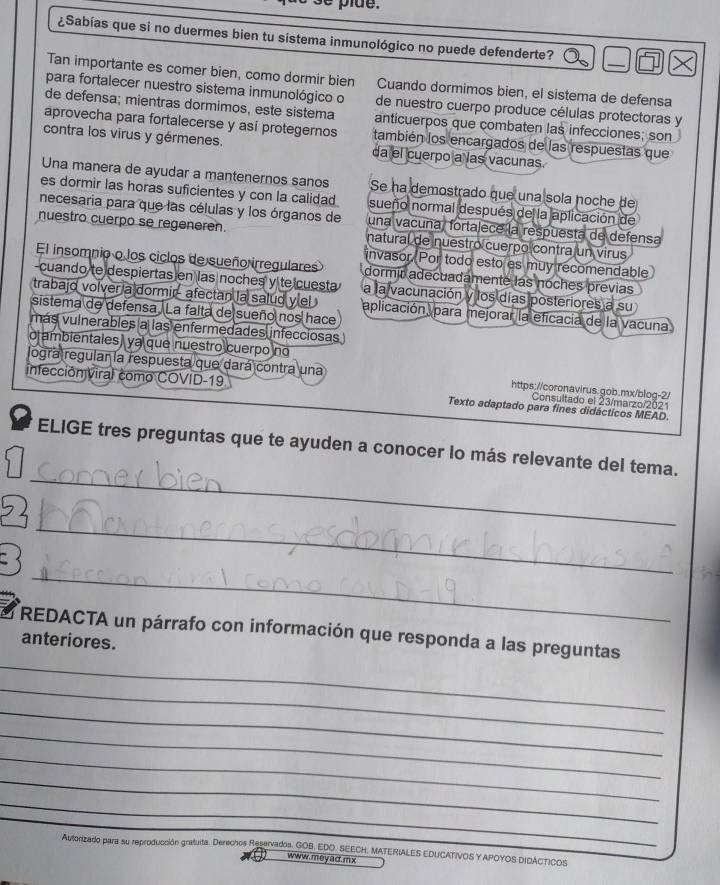 ¿Sabías que si no duermes bien tu sistema inmunológico no puede defenderte?
Tan importante es comer bien, como dormir bien Cuando dormimos bien, el sistema de defensa
para fortalecer nuestro sistema inmunológico o de nuestro cuerpo produce células protectoras y
de defensa; mientras dormimos, este sistema anticuerpos que combaten las infecciones; son
aprovecha para fortalecerse y así protegernos también los encargados de las respuestas que
contra los virus y gérmenes. da el cuerpo a las vacunas.
Una manera de ayudar a mantenernos sanos Se ha demostrado que una sola noche de
es dormir las horas suficientes y con la calidad sueño normal después de la aplicación de
necesaria para que las células y los órganos de una vacuña, fortalece la respuesta de defensa
nuestro cuerpo se regeneren. natural de nuestro cuerpo contra un virus
invasor. Por todo esto es muy recomendable
El insomnio o los ciclos de sueño irregulares dormir adecuadamente las noches previas
-cuando te despiertas en las noches y te cuesta a la vacunación y los días posteriores a su
trabajo volver a dormir- afectan la salud ylel aplicación, para mejorar la eficacia de la vacuna
sistema de defensa. La falta de sueño nos hace
más vulnerables a las enfermedades infecciosas
o ambientales) ya que nuestro cuerpo no
logra regular la respuesta que dará contra una https://coronavirus.gob.mx/blog-2/
infección viral como COVID-19 Texto adaptado para fines didácticos MEAD
Consultado el 23/marzo/2021
_
ELIGE tres preguntas que te ayuden a conocer lo más relevante del tema.
_
_
_
REDACTA un párrafo con información que responda a las preguntas
anteriores.
_
_
_
_
_
_
Autorizado para su reproducción gratuita. Derechos Reservados. GOB. EDO. SEECH. MATERIALES EDUCATIVOS Y APOYOS DIDACTICOS
www. mey ad. m x