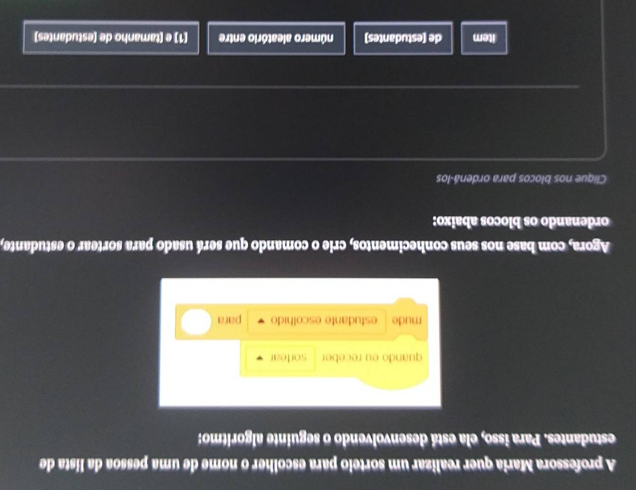 A professora Maria quer realizar um sorteio para escolher o nome de uma pessoa da lista de 
estudantes. Para isso, ela está desenvolvendo o seguinte algoritmo: 
quando eu receber sorfear 
mude estudante escolhido para 
Agora, com base nos seus conhecimentos, crie o comando que será usado para sortear o estudante, 
ordenando os blocos abaixo: 
Clique nos blocos para ordená-los 
item de (estudantes) número aleatório entre (1) e (tamanho de (estudantes)