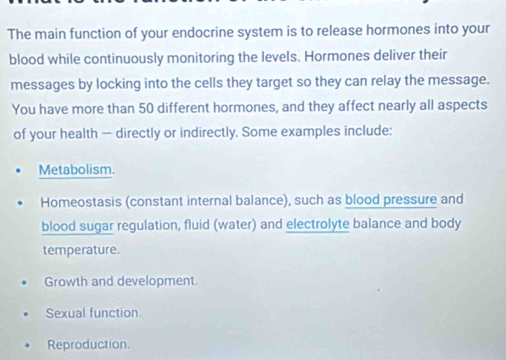 The main function of your endocrine system is to release hormones into your
blood while continuously monitoring the levels. Hormones deliver their
messages by locking into the cells they target so they can relay the message.
You have more than 50 different hormones, and they affect nearly all aspects
of your health — directly or indirectly. Some examples include:
Metabolism.
Homeostasis (constant internal balance), such as blood pressure and
blood sugar regulation, fluid (water) and electrolyte balance and body
temperature.
Growth and development.
Sexual function
Reproduction.