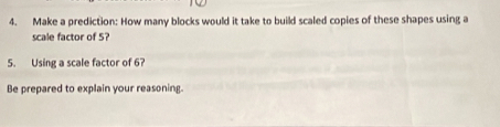 Make a prediction: How many blocks would it take to build scaled copies of these shapes using a 
scale factor of 5? 
5. Using a scale factor of 6? 
Be prepared to explain your reasoning.