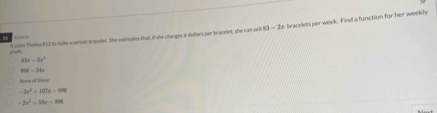 It costs Thelma $12 to make a certain bracelet. She estimates that, if she charges æ dollars per bracelet, she can sell 83-2x bracelets per week. Find a function for her weekly
16 6 points
profit.
83x-2x^2
996-24x
None of these
-2x^2+107x-996
-2x^2+59x+996