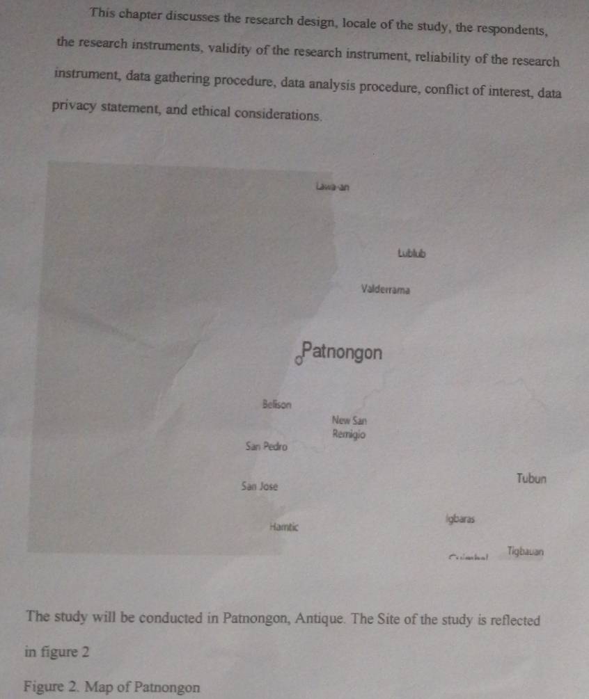 This chapter discusses the research design, locale of the study, the respondents, 
the research instruments, validity of the research instrument, reliability of the research 
instrument, data gathering procedure, data analysis procedure, conflict of interest, data 
privacy statement, and ethical considerations. 
Tubun 
ras 
Ccmbal Tigbauan 
The study will be conducted in Patnongon, Antique. The Site of the study is reflected 
in figure 2 
Figure 2. Map of Patnongon