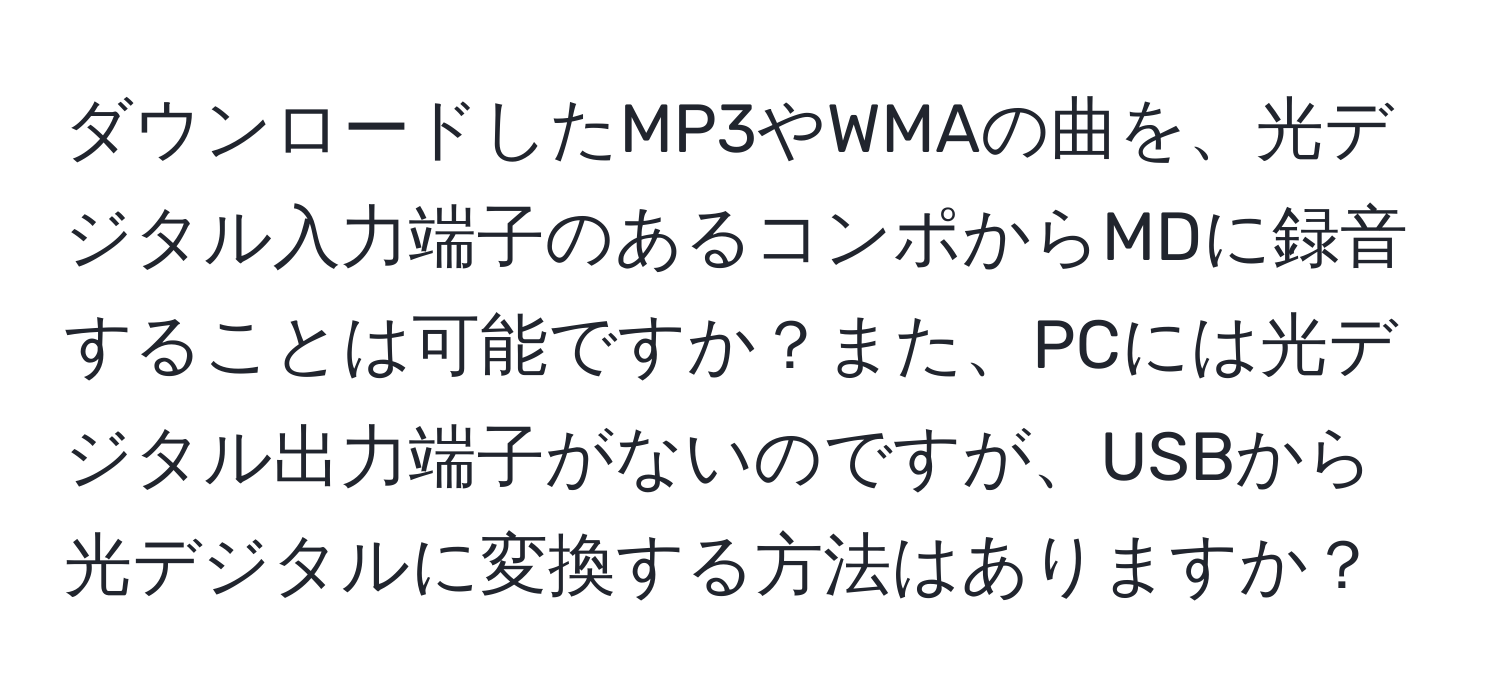 ダウンロードしたMP3やWMAの曲を、光デジタル入力端子のあるコンポからMDに録音することは可能ですか？また、PCには光デジタル出力端子がないのですが、USBから光デジタルに変換する方法はありますか？