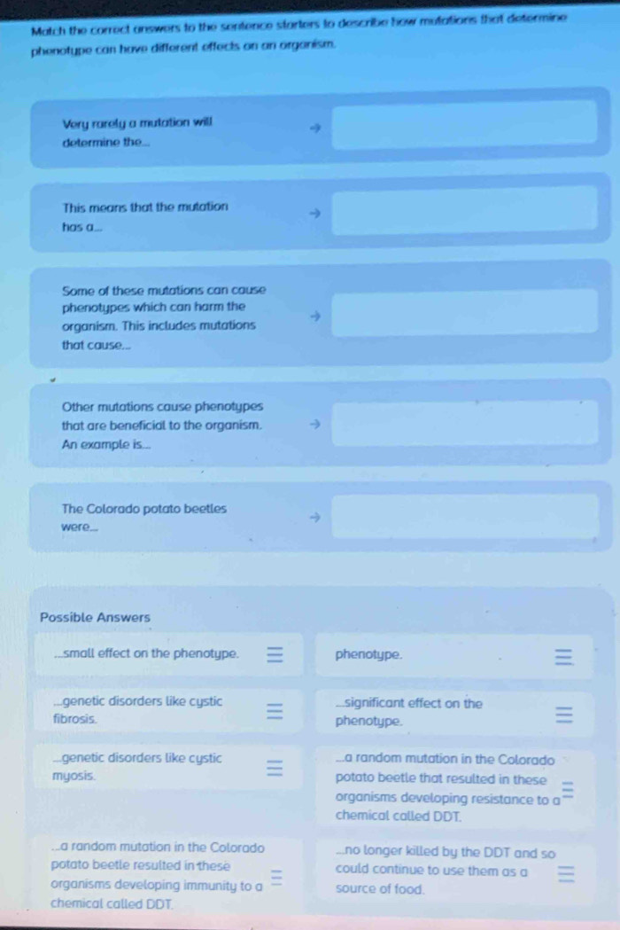 Match the correct answers to the sentence starters to describe how mutations that determine
phenotype can have different effects on an organism.
Very rarely a mutation will
4
determine the...
This means that the mutation
has a...
Some of these mutations can cause
phenotypes which can harm the
organism. This includes mutations
that cause...
Other mutations cause phenotypes
that are beneficial to the organism.
An example is...
The Colorado potato beetles
were...
Possible Answers
small effect on the phenotype. phenotype.
genetic disorders like cystic Asignificant effect on the
fibrosis. phenotype.
genetic disorders like cystic.a random mutation in the Colorado
myosis. potato beetle that resulted in these
organisms developing resistance to a
chemical called DDT...a random mutation in the Colorado...no longer killed by the DDT and so
potato beetle resulted in these could continue to use them as a
organisms developing immunity to a source of food.
chemical called DDT