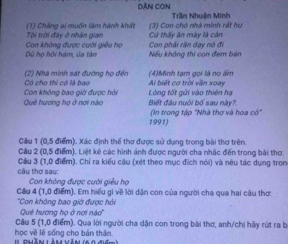 DĂN CON 
Trần Nhuận Minh 
(1) Chẳng ai muốn làm hành khất (3) Con chó nhà mình rất hư 
Tội trời đày ở nhân gian Cử thấy ăn mày là cần 
Con không được cười giều họ Con phải răn dạy nó đi 
Dù họ hôi hám, úa tàn Nếu không thì con đem bán 
(2) Nhà mình sát đường họ đến (4)Mình tạm gọi là no ấm 
Có cho thì có là bao Ai biết cơ trời vần xoay 
Con không bao giờ được hỏi Lòng tốt gửi vào thiên hạ 
Quê hương họ ở nơi nào Biết đâu nuôi bố sau này?. 
(In trong tập 'Nhà thơ và hoa cỏ" 
1991) 
Câu 1 (0,5 điểm). Xác định thể thơ được sử dụng trong bài thơ trên. 
Câu 2 (0,5 điểm). Liệt kê các hình ảnh được người cha nhắc đến trong bài thơ. 
Câu 3 (1,0 điểm). Chỉ ra kiểu câu (xét theo mục đích nói) và nêu tác dụng tron 
câu thơ sau: 
Con không được cười giễu họ 
Câu 4 (1,0 điểm). Em hiểu gì về lời dặn con của người cha qua hai câu thơ: 
'Con không bao giờ được hỏi 
Quê hương họ ở nơi nào'' 
Câu 5 (1,0 điểm). Qua lời người cha dặn con trong bài thơ, anh/chị hãy rút ra b 
học về lẽ sống cho bán thân. 
1l Phãn Làm văn (60 điểm)