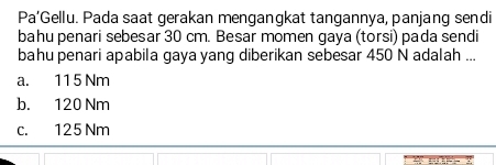 Pa’Gellu. Pada saat gerakan menganqkat tangannya, panjang sendi
bahu penari sebesar 30 cm. Besar momen gaya (torsi) pada sendi
bahu penari apabila gaya yang diberikan sebesar 450 N adalah ...
a. 11 5 Nm
b. 120 Nm
c. 125 Nm