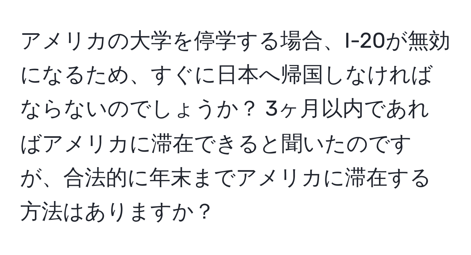 アメリカの大学を停学する場合、I-20が無効になるため、すぐに日本へ帰国しなければならないのでしょうか？ 3ヶ月以内であればアメリカに滞在できると聞いたのですが、合法的に年末までアメリカに滞在する方法はありますか？