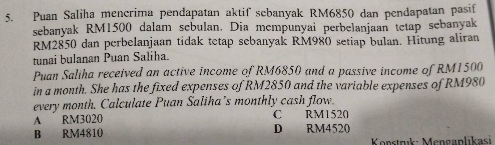 Puan Saliha menerima pendapatan aktif sebanyak RM6850 dan pendapatan pasif
sebanyak RM1500 dalam sebulan. Dia mempunyai perbelanjaan tetap sebanyak
RM2850 dan perbelanjaan tidak tetap sebanyak RM980 setiap bulan. Hitung aliran
tunai bulanan Puan Saliha.
Puan Saliha received an active income of RM6850 and a passive income of RM1500
in a month. She has the fixed expenses of RM2850 and the variable expenses of RM980
every month. Calculate Puan Saliha’s monthly cash flow.
A RM3020
C RM1520
B RM4810
D RM4520
Konstruk: Mengaplikasi