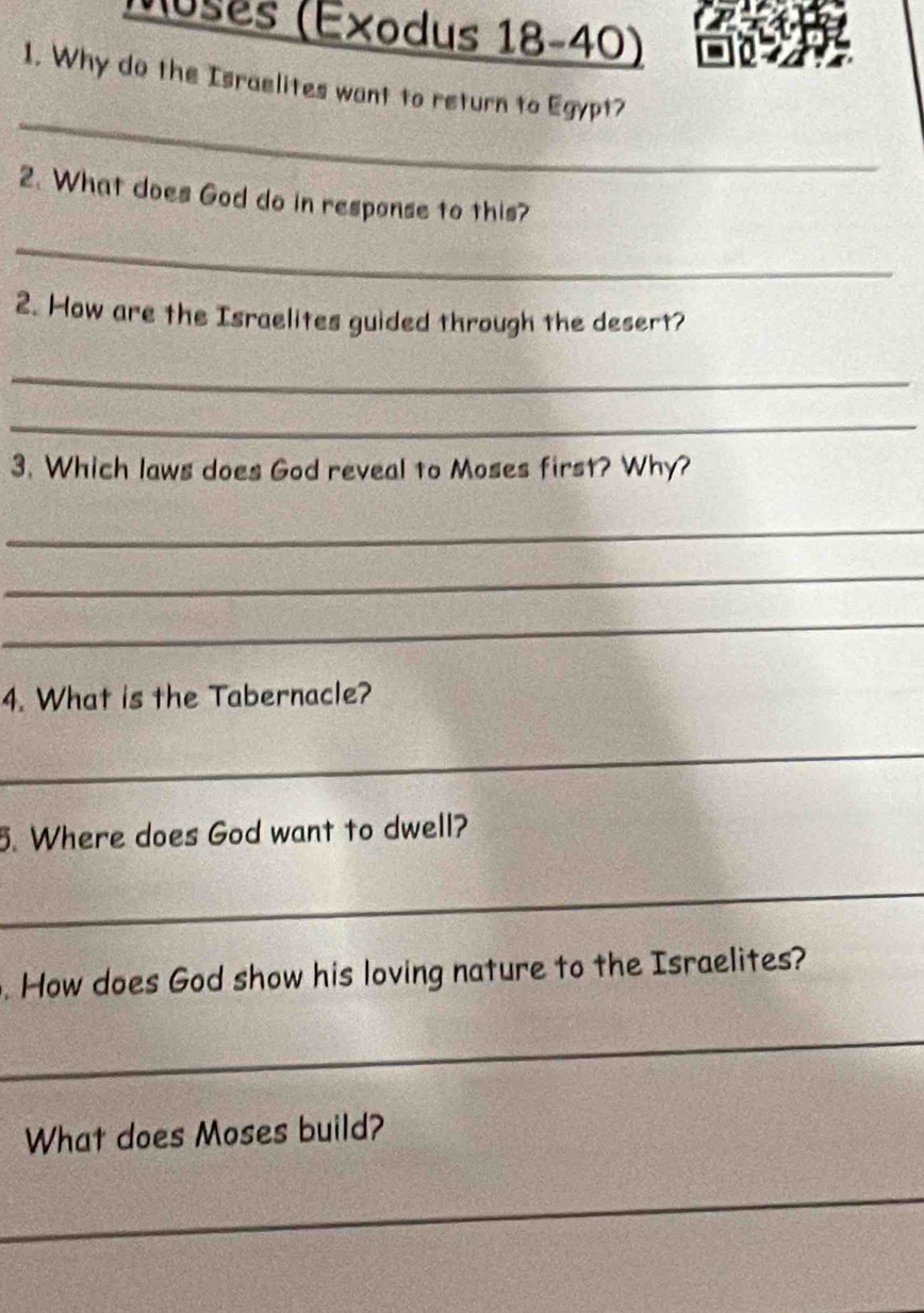 Moses (Éxodus 18-40) 
1. Why do the Israelites want to return to Egypt? 
_ 
2. What does God do in response to this? 
_ 
2. How are the Israelites guided through the desert? 
_ 
_ 
3. Which laws does God reveal to Moses first? Why? 
_ 
_ 
_ 
4. What is the Tabernacle? 
_ 
5. Where does God want to dwell? 
_ 
. How does God show his loving nature to the Israelites? 
_ 
What does Moses build? 
_