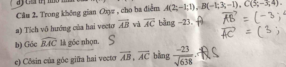 đy Gia trị nhô nà 
Câu 2. Trong không gian Oxyz , cho ba điểm A(2;-1;1), B(-1;3;-1), C(5;-3;4). 
a) Tích vô hướng của hai vecto vector AB và vector AC bằng -23. 
b) Góc widehat BAC là góc nhọn. 
c) Côsin của góc giữa hai vectơ vector AB, vector AC bằng  (-23)/sqrt(638) 