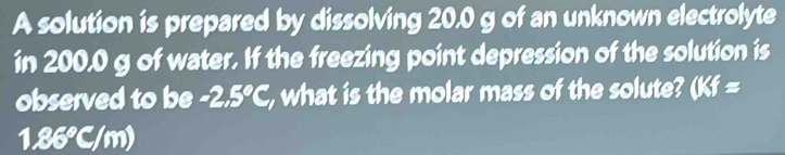 A solution is prepared by dissolving 20.0 g of an unknown electrolyte 
in 200,0 g of water. If the freezing point depression of the solution is 
observed to be -2.5°C, , what is the molar mass of the solute? (Kf=
1.86°C/m)