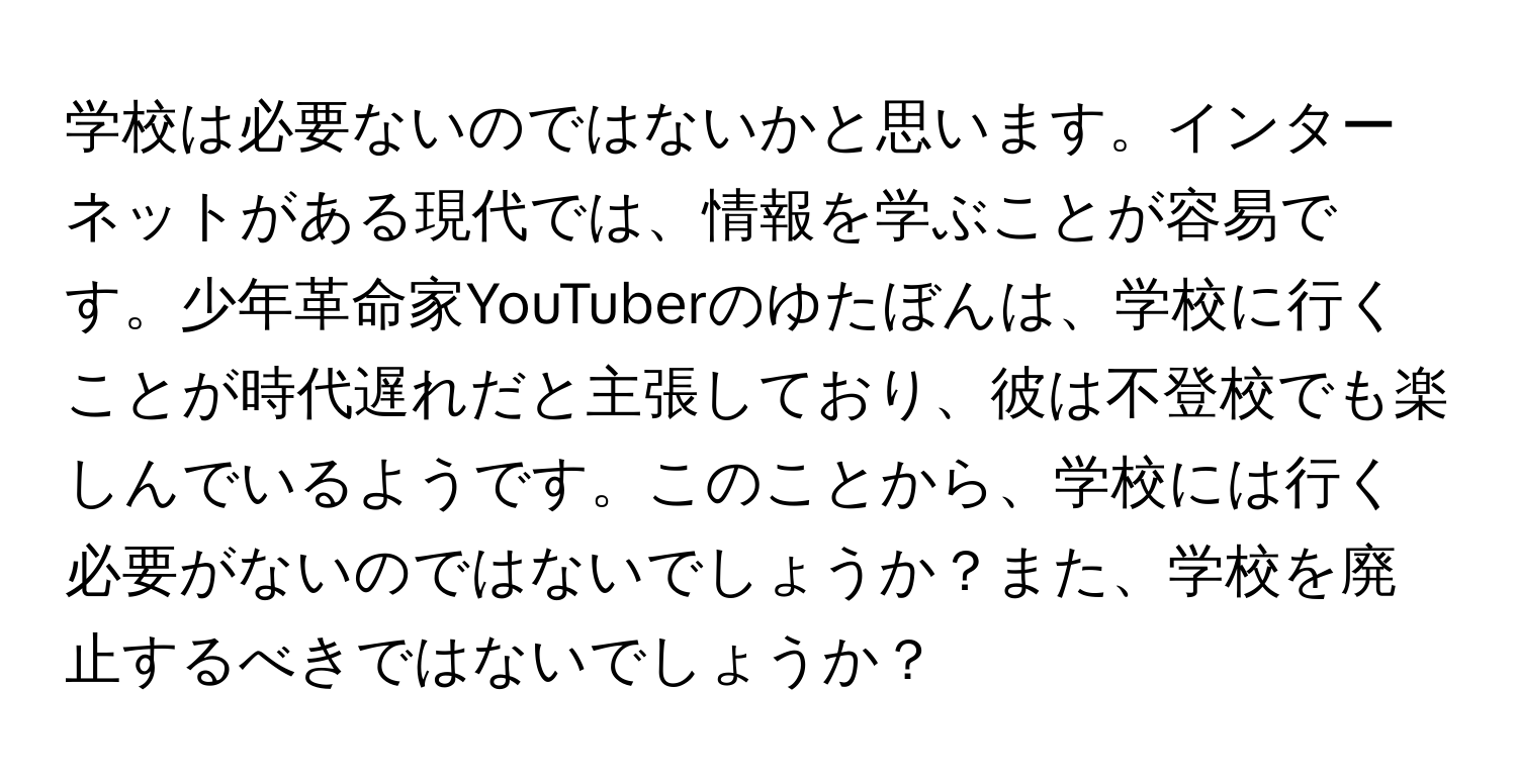 学校は必要ないのではないかと思います。インターネットがある現代では、情報を学ぶことが容易です。少年革命家YouTuberのゆたぼんは、学校に行くことが時代遅れだと主張しており、彼は不登校でも楽しんでいるようです。このことから、学校には行く必要がないのではないでしょうか？また、学校を廃止するべきではないでしょうか？