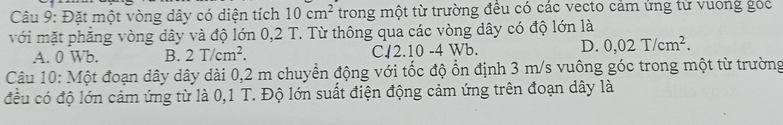 Đặt một vòng dây có diện tích 10cm^2 trong một từ trường đều có các vecto cảm ứng từ vuong goc
với mặt phăng vòng dây và độ lớn 0,2 T. Từ thông qua các vòng dây có độ lớn là
A. 0 Wb. B. 2T/cm^2. C. 2.10 -4 Wb.
D. 0,02T/cm^2. 
Câu 10: Một đoạn dây dây dài 0,2 m chuyển động với tốc độ ổn định 3 m/s vuông góc trong một từ trường
đều có độ lớn cảm ứng từ là 0,1 T. Độ lớn suất điện động cảm ứng trên đoạn dây là