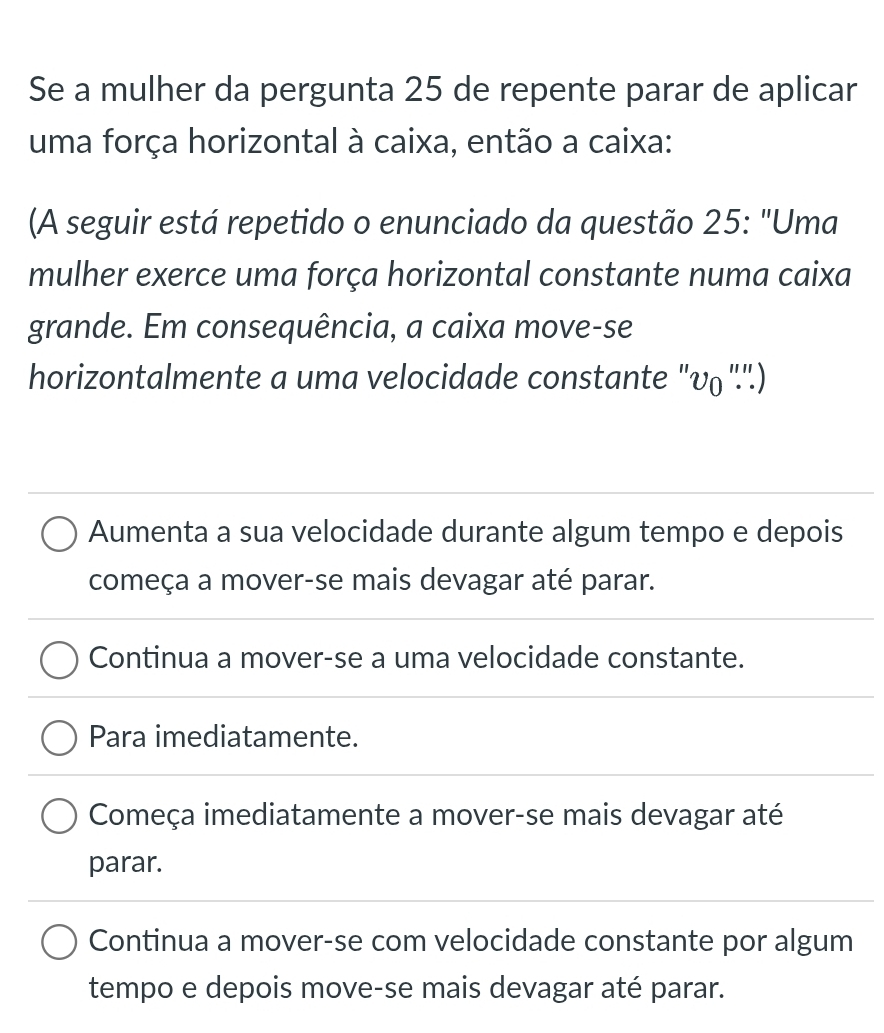 Se a mulher da pergunta 25 de repente parar de aplicar
uma força horizontal à caixa, então a caixa:
(A seguir está repetido o enunciado da questão 25: "Uma
mulher exerce uma força horizontal constante numa caixa
grande. Em consequência, a caixa move-se
horizontalmente a uma velocidade constante "v₀".'.)
Aumenta a sua velocidade durante algum tempo e depois
começa a mover-se mais devagar até parar.
Continua a mover-se a uma velocidade constante.
Para imediatamente.
Começa imediatamente a mover-se mais devagar até
parar.
Continua a mover-se com velocidade constante por algum
tempo e depois move-se mais devagar até parar.