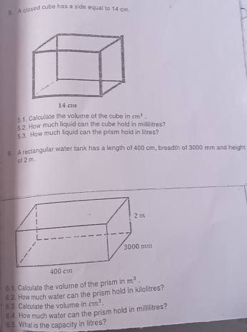 A closed cube has a side equal to 14 cm. 
5.1. Calculate the volume of the cube in cm^3. 
5.2. How much liquid can the cube hold in millilitres? 
5.3. How much liquid can the prism hold in litres? 
5 A reclangullar water tank has a length of 400 cm, breadth of 3000 mm and height 
of 2 m. 
6.1. Calculate the volume of the prism in m^3. 
6.2. How much water can the prism hold in kilolitres? 
6.3. Calculate the vollume in cm^3. 
6.4. How much water can the prism hold in millilitres? 
6.5. What is the capacity in litres?