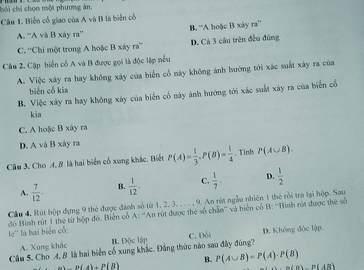 chỏi chỉ chọn một phương án.
Câu 1. Biến cố giao của A và B là biến cố
A. “A và B xảy ra” B. “A hoặc B xảy ra”
C. “Chỉ một trong A hoặc B xảy ra” D. Cả 3 câu trên đều đúng
Câu 2. Cặp biến cố A và B được gọi là độc lập nếu
A. Việc xảy ra hay không xảy của biến cố này không ảnh hưởng tới xác suất xảy ra của
biến cố kia
B. Việc xảy ra hay không xảy của biến cố này ảnh hưởng tới xác suất xảy ra của biến cố
kia
C. A hoặc B xảy ra
D. A và B xảy ra
Câu 3. Cho A, B là hai biến cố xung khắc. Biết P(A)= 1/3 , P(B)= 1/4 . Tính P(A∪ B).
A.  7/12 .
B.  1/12 .
C.  1/7 .
D.  1/2 
Câu 4. Rút hộp đựng 9 thẻ được đánh số từ 1, 2, 3, . . . , 9. An rút ngẫu nhiên 1 thẻ rồi trà lại hộp. Sau
đó Bình rút 1 thẻ từ hộp đó. Biến cố A: “An rút được thẻ số chẵn” và biến cố B: “Bình rút được thẻ số
l' là hai biến cố:
C. Đối
A. Xung khắc B. Độc lập D. Không độc lập.
Câu 5. Cho A, B là hai biến cố xung khắc. Đằng thức nào sau đây đúng?
B. P(A∪ B)=P(A)· P(B)
P(A)+P(B)
). D(B)-P(AB)