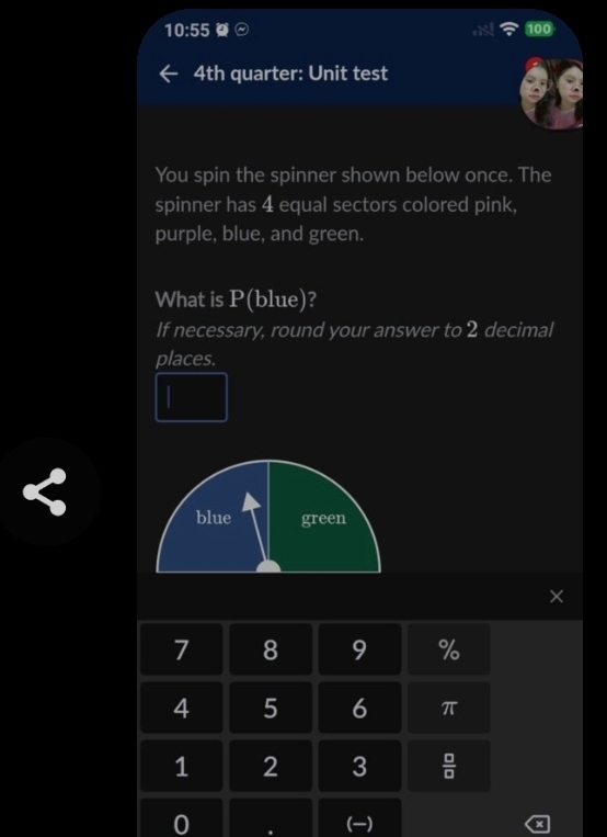 10:55 100
4th quarter: Unit test
You spin the spinner shown below once. The
spinner has 4 equal sectors colored pink,
purple, blue, and green.
What is P(blue)?
If necessary, round your answer to 2 decimal
places.
blue green