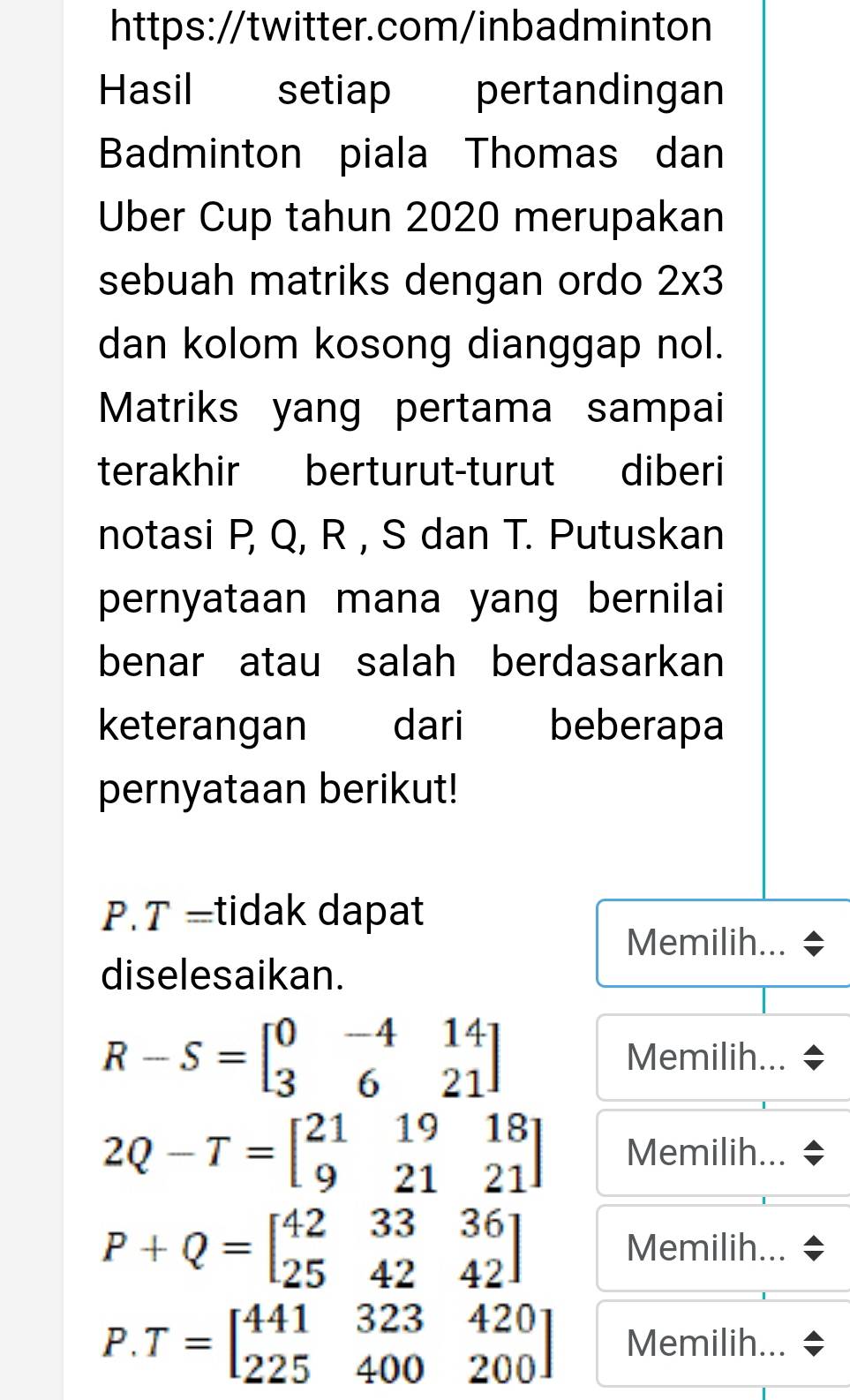 Hasil setiap pertandingan 
Badminton piala Thomas dan 
Uber Cup tahun 2020 merupakan 
sebuah matriks dengan ordo 2* 3
dan kolom kosong dianggap nol. 
Matriks yang pertama sampai 
terakhir berturut-turut diberi 
notasi P, Q, R , S dan T. Putuskan 
pernyataan mana yang bernilai 
benar atau salah berdasarkan 
keterangan dari beberapa 
pernyataan berikut! 
P.T =tidak dapat 
Memilih... 
diselesaikan.
R-S=beginbmatrix 0&-4&14 3&6&21endbmatrix Memilih...
2Q-T=beginbmatrix 21&19&18 9&21&21endbmatrix Memilih...
P+Q=beginbmatrix 42&33&36 25&42&42endbmatrix
Memilih...
P.T=beginbmatrix 441&323&420 225&400&200endbmatrix Memilih...