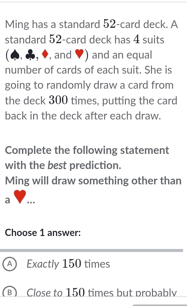 Ming has a standard 52 -card deck. A
standard 52 -card deck has 4 suits
(4, ♣, ♦, and ♥) and an equal
number of cards of each suit. She is
going to randomly draw a card from
the deck 300 times, putting the card
back in the deck after each draw.
Complete the following statement
with the best prediction.
Ming will draw something other than
a …_
Choose 1 answer:
A Exactly 150 times
(B) Close to 150 times but probablv