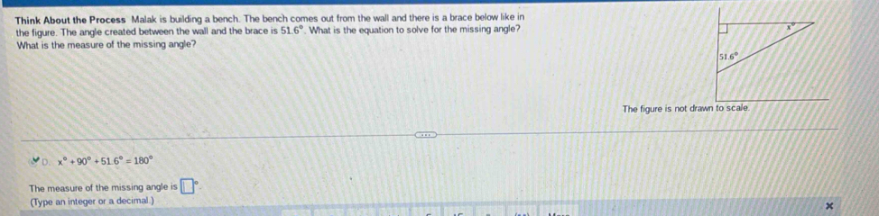 Think About the Process Malak is building a bench. The bench comes out from the wall and there is a brace below like in
the figure. The angle created between the wall and the brace is 51.6°. What is the equation to solve for the missing angle? 
What is the measure of the missing angle?
The figure is not drawn to scale.
D. x°+90°+51.6°=180°
The measure of the missing angle is □°
(Type an integer or a decimal.)
×