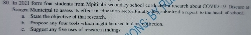 In 2021 form four students from Mpitimbi secondary school conducted a research about COVID-19 Disease at 
Songea Municipal to assess its effect in education sector.Finally they submitted a report to the head of school. 
a. State the objective of that research. 
b. Propose any four tools which might be used in data collection. 
c. Suggest any five uses of research findings