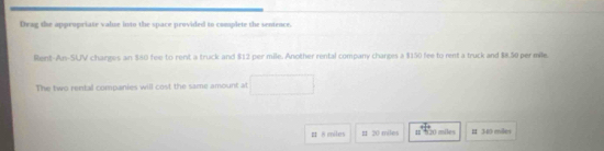 Drag the appropriate valse into the space provided to complete the sentence.
Rent-An-SUV charges an $80 fee to rent a truck and $12 per mile. Another rental company charges a $150 fee to rent a truck and $8.50 per mile.
The two rental companies will cost the same amount at
I δmiles 11 20 miles 1 20 miles # 340 miles