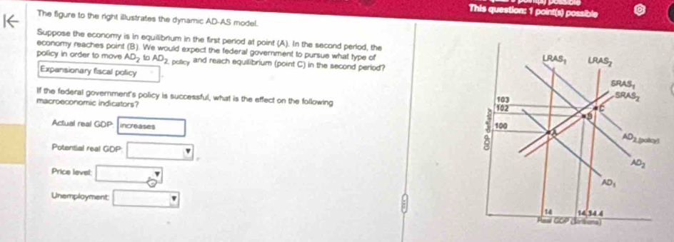 This question: 1 point(s) possible
The figure to the right illustrates the dynamic AD-AS model.
Suppose the economy is in equilibrium in the first period at point (A). In the second perlod, the
economy reaches point (B). We would expect the federal government to pursue what type of
policy in order to move AD_2 AD_2 potey and reach equilibrium (point C) in the second period?
Expansionary fiscal policy 
If the federal government's policy is successful, what is the effect on the following 
macroeconomic indicators?
Actual real GOP increases 
Potential real GDP □ .
Price level; □
Unemployment: □