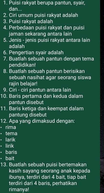 Puisi rakyat berupa pantun, syair, 
dan... 
2. Ciri umum puisi rakyat adalah 
3. Puisi rakyat adalah 
4. Perbedaan puisi rakyat dan puisi 
jaman sekarang antara lain 
5. Jenis - jenis puisi rakyat antara lain 
adalah 
6. Pengertian syair adalah 
7. Buatlah sebuah pantun dengan tema 
pendidikan! 
8. Buatlah sebuah pantun berisikan 
sebuah nasihat agar seorang siswa 
rajin belajar! 
9. Ciri - ciri pantun antara lain 
10. Baris pertama dan kedua dalam 
pantun disebut 
11. Baris ketiga dan keempat dalam 
pantung disebut 
12. Apa yang dimaksud dengan: 
· rima 
· tema 
· larik 
. lirik 
· baris 
· bait 
13. Buatlah sebuah puisi bertemakan 
kasih sayang seorang anak kepada 
ibunya, terdiri dari 4 bait, tiap bait 
terdiri dari 4 baris, perhatikan 
rimanya!