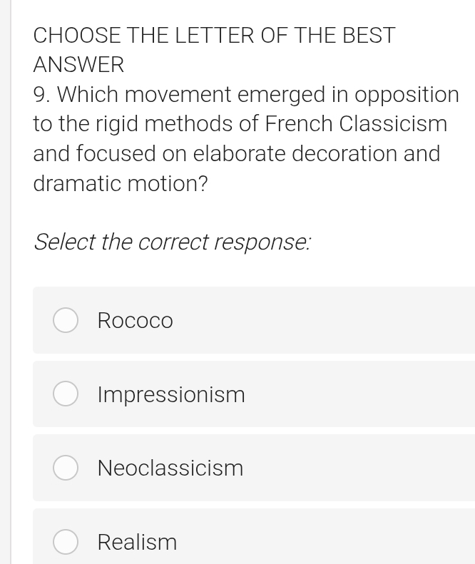 CHOOSE THE LETTER OF THE BEST
ANSWER
9. Which movement emerged in opposition
to the rigid methods of French Classicism
and focused on elaborate decoration and
dramatic motion?
Select the correct response:
Rococo
Impressionism
Neoclassicism
Realism