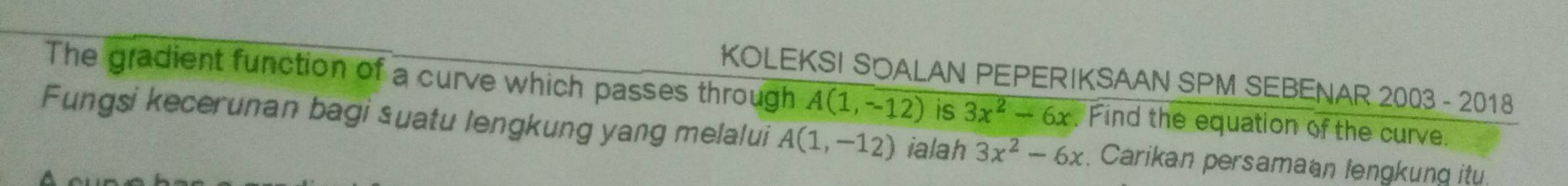 KOLEKSI SOALAN PEPERIKSAAN SPM SEBENAR 2003-201 8 
The gradient function of a curve which passes through A(1,-12) is 3x^2-6x. Find the equation of the curve. 
Fungsi kecerunan bagi suatu lengkung yang melalui A(1,-12) ialah 3x^2-6x. Carikan persamaan lengkung itu