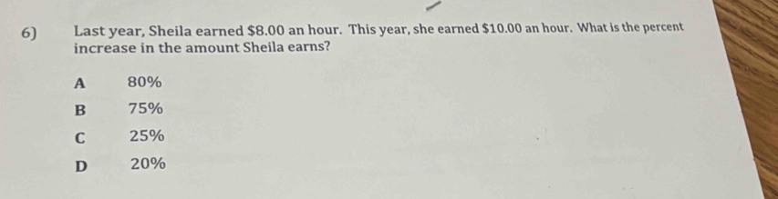 Last year, Sheila earned $8.00 an hour. This year, she earned $10.00 an hour. What is the percent
increase in the amount Sheila earns?
A 80%
B 75%
C 25%
D 20%