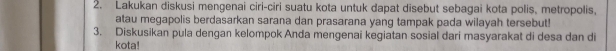 Lakukan diskusi mengenai ciri-ciri suatu kota untuk dapat disebut sebagai kota polis, metropolis, 
atau megapolis berdasarkan sarana dan prasarana yang tampak pada wilayah tersebut! 
3. Diskusikan pula dengan kelompok Anda mengenai kegiatan sosial dari masyarakat di desa dan di 
kota!