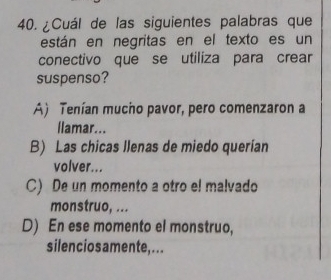 ¿Cuál de las siguientes palabras que
están en negritas en el texto es un
conectivo que se utiliza para crear
suspenso?
A) Tenían mucho pavor, pero comenzaron a
llamar...
B) Las chicas llenas de miedo querían
volver...
C) De un momento a otro el malvado
monstruo, ...
D) En ese momento el monstruo,
silenciosamente,...