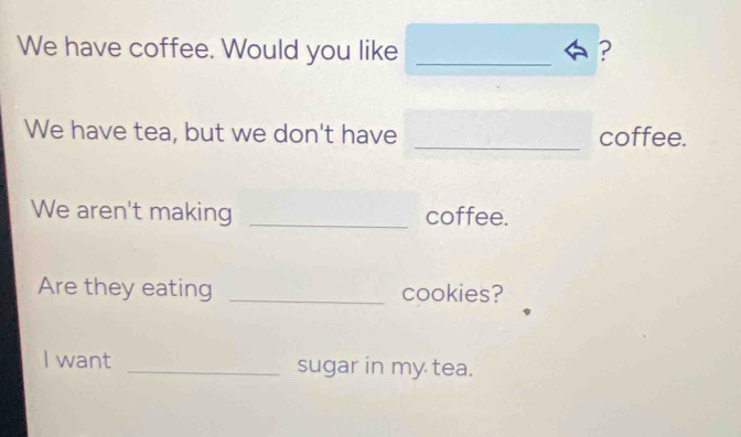 We have coffee. Would you like _? 
We have tea, but we don't have _coffee. 
We aren't making _coffee. 
Are they eating _cookies? 
I want _sugar in my tea.