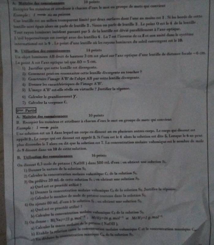 Maîtrioo des comuaiscances 10 points
Hotopier les numéres et attribuer à chacun d'oux le mot ou groupe de mots qui convient
Exemple : 1 — AO=5cm.
1) Justifier que cette lentille est divergente.
2) Comment pent-on reconnaitre cette lentille divergente au toucher ?
3) Construire l'image A'B' de l'objet AB par cette lentille divergente.
4) Donner les caractéristiques de l'image A'B'.
5) L'mage A'B' est-elle réelle ou virtuelle ? Justifier la réponse.
6) Calculer le grandissement Y.
7) Calculer la vergence C.
== Partic
A. Maitrise des connaissances 10 points
B. Recopier les numéros et attribuer à chacun d'eux le mot ou groupe de mots qui convient
Exemple : I — pain
Une solution est un 1 dans lequel un corps en dissout an ou plasieurs autres corps. Le corps qui dissout est
appelé 2 . Le corps qui est dissout est appelé 3. Si l'eau est le 4 alors la solution est dite 5. Lorsque le 6 ne peut
plus dissoudre le 7 alors on dit que la solution est 7. La concentration molaire volumique est le nombre de mole
de 9 dissout dans un 10 de cette solution.
B. Utilisation des connaisances 16 points
On dissout 0,3 mole de potasse ( NaOH ) dans 500 mL d'eau ; on obtient une solution S1.
1) Donner la nature de la solution Si
2) Calculer la concentration molaire volumique C_1 de la sobution S_1.
3) On prélève 20 mL de oette solution th t   ob    t     e solution S_2
a) Quel est ce procédé utilisé ?
h) Donner la concentzation molaire volmique C_a de la solution Ss. Justifier la réponse.
c) Calculer le nombre de mole de potasse contena dani la solution S_2
4) On ajoute 80 ml. d'eau à la solution $s ; on obtient une solution S_3
a) Quel est ce procédé utilisé 3
b) Calculer la concentration molaire volumique G de la colution Ss.
5) On donne : M(Na)=23 o .mol^(-1):M(O)=16g.mol^(-1)m M(H)=1g.mol^(-1)
a) Calculer la masse molaire de la potasse (NaOB)
b) Etablir la relation curre la concentration molaire volumique C et la concentration massique C
e) En dédure la concentration mascique C. de la solution S5.