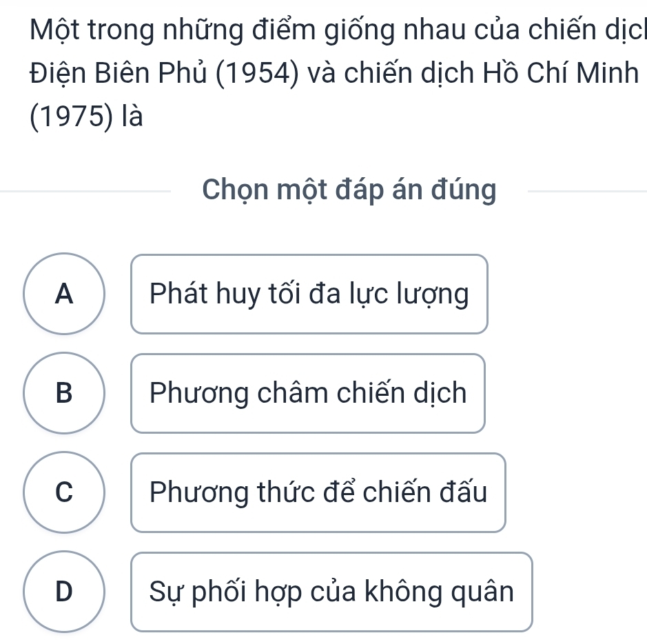 Một trong những điểm giống nhau của chiến dịc
Điện Biên Phủ (1954) và chiến dịch Hồ Chí Minh
(1975) là
Chọn một đáp án đúng
A Phát huy tối đa lực lượng
B Phương châm chiến dịch
C Phương thức để chiến đấu
D Sự phối hợp của không quân