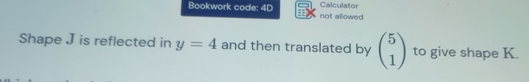 Bookwork code: 4D Calculator 
not allowed 
Shape J is reflected in y=4 and then translated by beginpmatrix 5 1endpmatrix to give shape K.