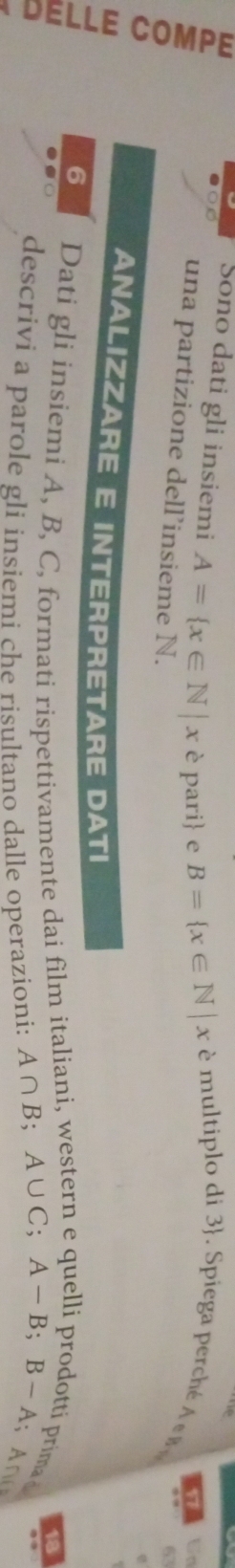 Sono dati gli insiemi A= x∈ N|x è pari e B= x∈ N|x é multiplo di  Spiega perch 17 Un 
una partizione dell’insieme N. 
63 
ANALIZZARE E INTERPRETARE DATI 
6 Dati gli insiemi A, B, C, formati rispettivamente dai film italiani, western e quelli prodotti prima 18
descrivi a parole gli insiemi che risultano dalle operazioni: A∩ B; A∪ C; A-B; B-A;