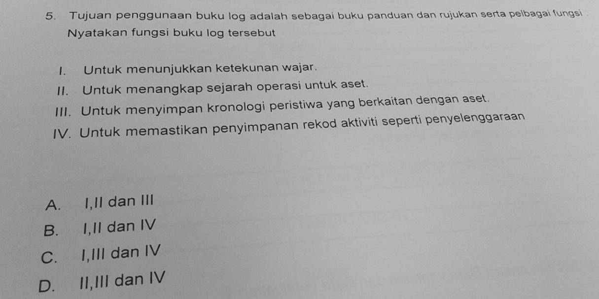 Tujuan penggunaan buku log adalah sebagai buku panduan dan rujukan serta pelbagai fungsi
Nyatakan fungsi buku log tersebut
I. Untuk menunjukkan ketekunan wajar.
II. Untuk menangkap sejarah operasi untuk aset.
III. Untuk menyimpan kronologi peristiwa yang berkaitan dengan aset.
IV. Untuk memastikan penyimpanan rekod aktiviti seperti penyelenggaraan
A. I,II dan III
B. I,II dan IV
C. I,III dan IV
D. II,III dan IV